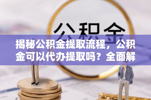 贵港揭秘公积金提取流程，公积金可以代办提取吗？全面解析与实用指南