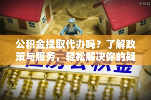 贵港公积金提取代办吗？了解政策与服务，轻松解决你的疑问