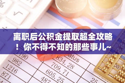 贵港离职后公积金提取超全攻略！你不得不知的那些事儿~