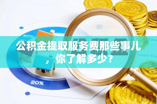 贵港公积金提取服务费那些事儿，你了解多少？