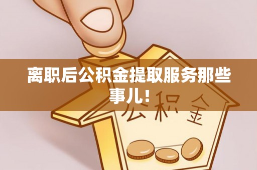 贵港离职后公积金提取服务那些事儿！
