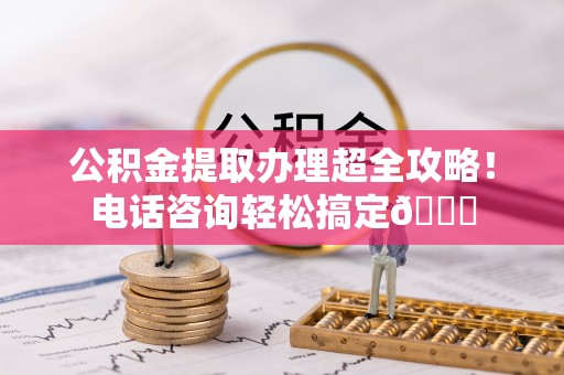 贵港公积金提取办理超全攻略！电话咨询轻松搞定😎