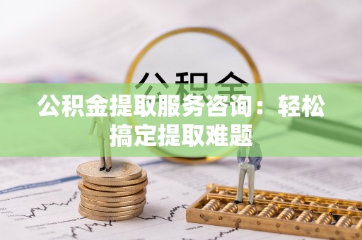 贵港公积金提取服务咨询：轻松搞定提取难题