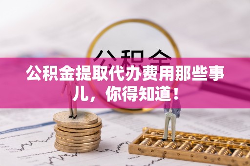 贵港公积金提取代办费用那些事儿，你得知道！