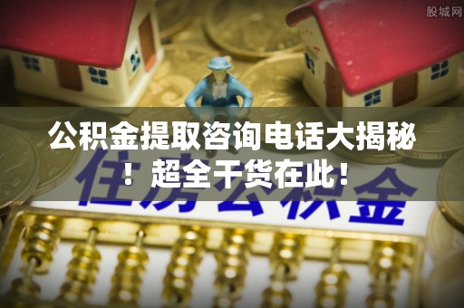 贵港公积金提取咨询电话大揭秘！超全干货在此！