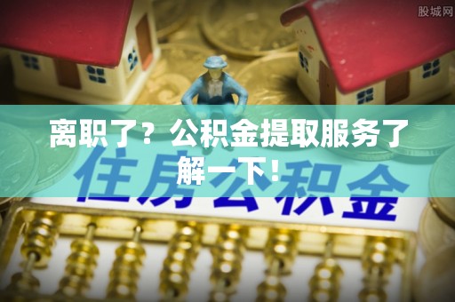 贵港离职了？公积金提取服务了解一下！