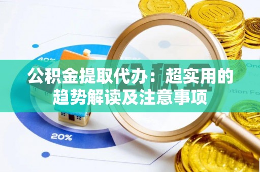贵港公积金提取代办：超实用的趋势解读及注意事项