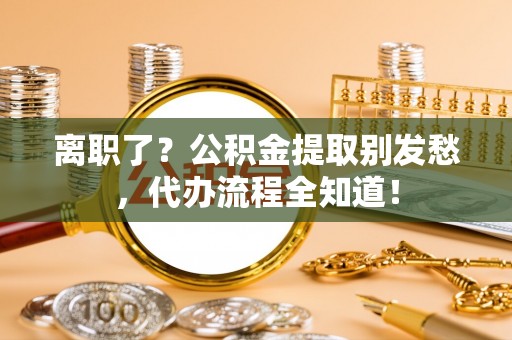 贵港离职了？公积金提取别发愁，代办流程全知道！