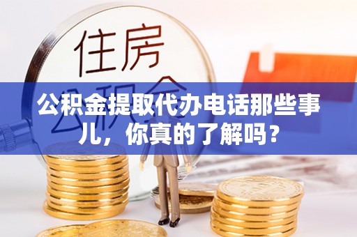 贵港公积金提取代办电话那些事儿，你真的了解吗？