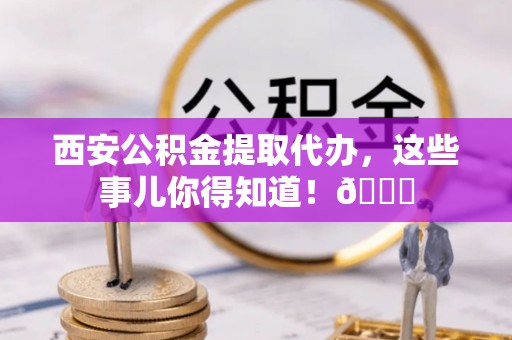 贵港西安公积金提取代办，这些事儿你得知道！😎