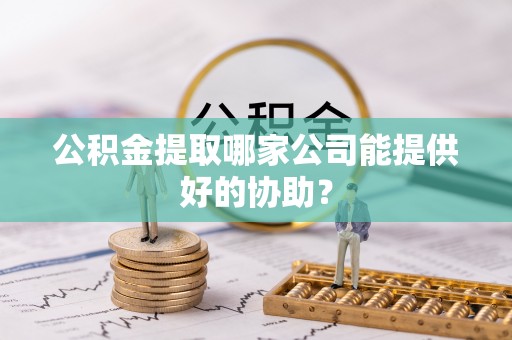 贵港公积金提取哪家公司能提供好的协助？