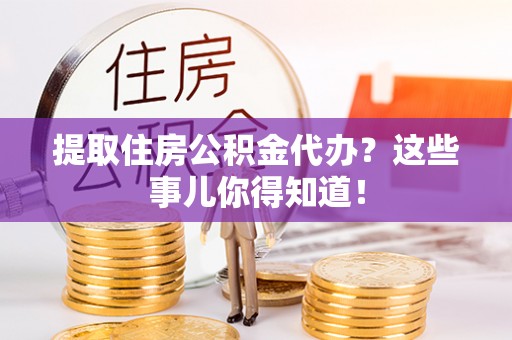 贵港提取住房公积金代办？这些事儿你得知道！