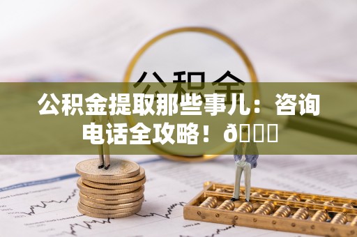 贵港公积金提取那些事儿：咨询电话全攻略！😎