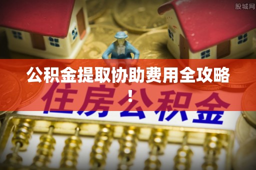 贵港公积金提取协助费用全攻略！