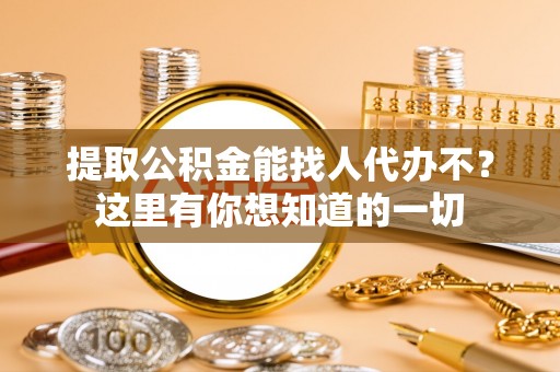 贵港提取公积金能找人代办不？这里有你想知道的一切