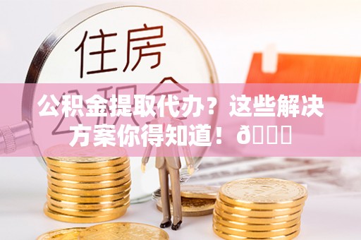 贵港公积金提取代办？这些解决方案你得知道！😎