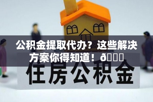 贵港公积金提取代办？这些解决方案你得知道！😎