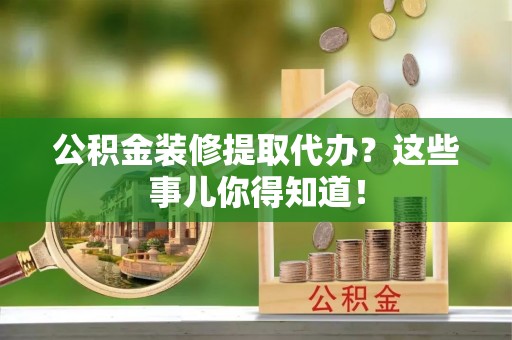 贵港公积金装修提取代办？这些事儿你得知道！