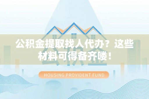 贵港公积金提取找人代办？这些材料可得备齐喽！