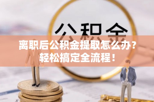 贵港离职后公积金提取怎么办？轻松搞定全流程！