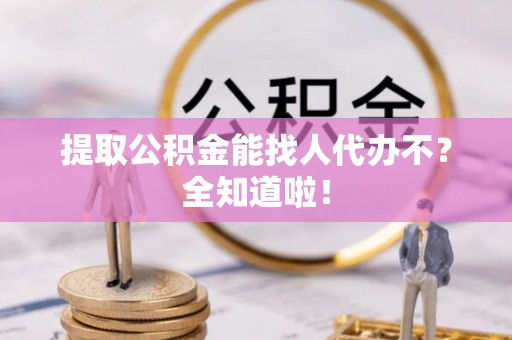贵港提取公积金能找人代办不？全知道啦！