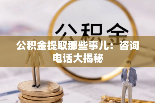 贵港公积金提取那些事儿：咨询电话大揭秘