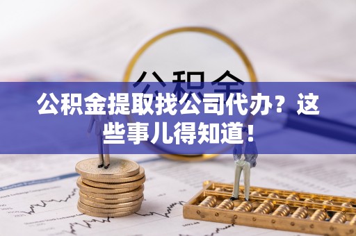 贵港公积金提取找公司代办？这些事儿得知道！
