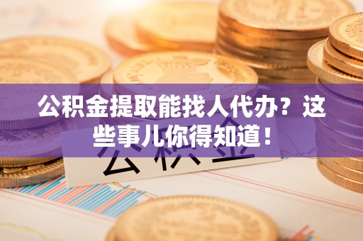 贵港公积金提取能找人代办？这些事儿你得知道！