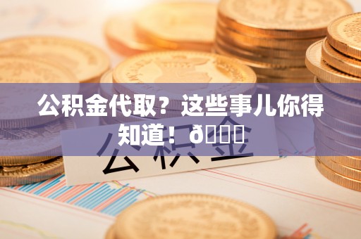 贵港公积金代取？这些事儿你得知道！😎