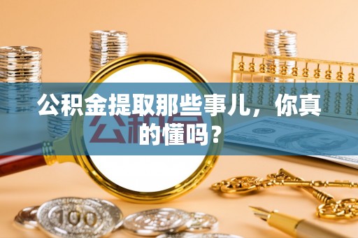贵港公积金提取那些事儿，你真的懂吗？