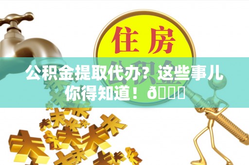 贵港公积金提取代办？这些事儿你得知道！😎