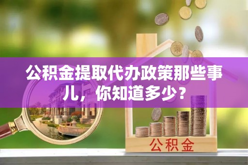 贵港公积金提取代办政策那些事儿,你知道多少? 贵港公积金提取代办政策那些事儿,你知道多少?