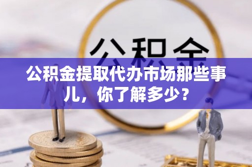 贵港公积金提取代办市场那些事儿，你了解多少？