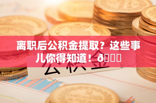 贵港离职后公积金提取？这些事儿你得知道！😎