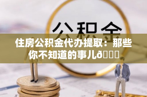 贵港住房公积金代办提取：那些你不知道的事儿😎