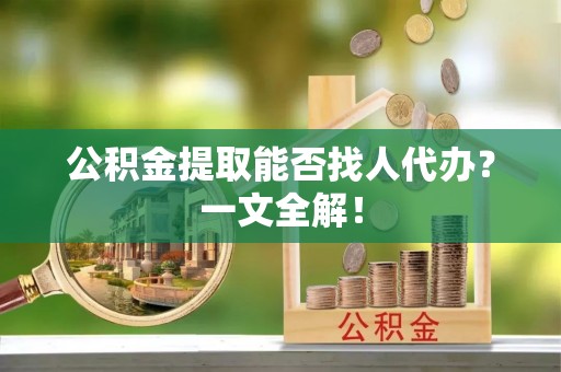 贵港公积金提取能否找人代办？一文全解！