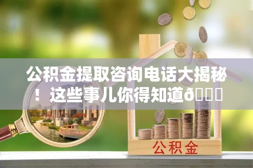 贵港公积金提取咨询电话大揭秘！这些事儿你得知道😎