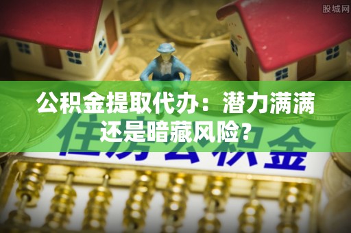 贵港公积金提取代办：潜力满满还是暗藏风险？