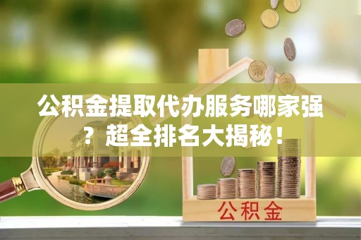 贵港公积金提取代办服务哪家强？超全排名大揭秘！