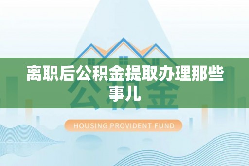 贵港离职后公积金提取办理那些事儿