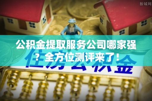 贵港公积金提取服务公司哪家强？全方位测评来了！