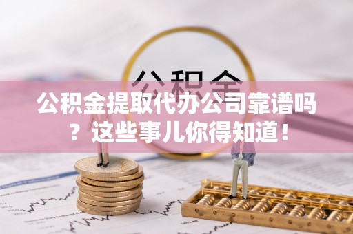 贵港公积金提取代办公司靠谱吗？这些事儿你得知道！