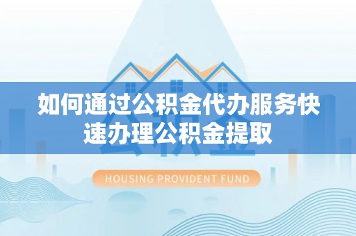 贵港如何通过公积金代办服务快速办理公积金提取