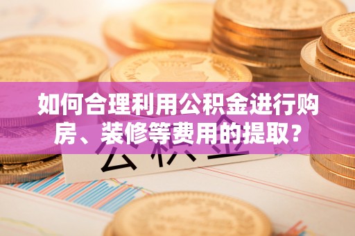 贵港如何合理利用公积金进行购房、装修等费用的提取？