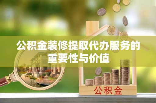 贵港公积金装修提取代办服务的重要性与价值