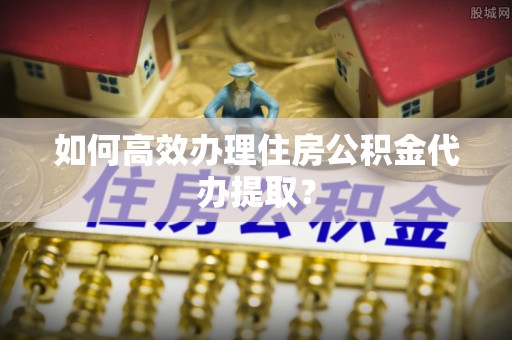 贵港如何高效办理住房公积金代办提取？