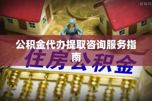 贵港公积金代办提取咨询服务指南